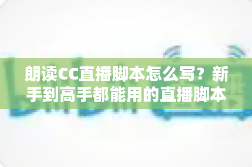 朗读CC直播脚本怎么写？新手到高手都能用的直播脚本创作全攻略