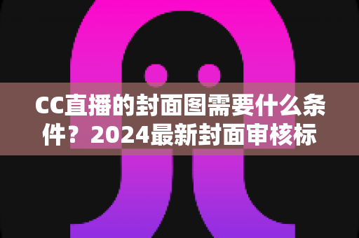 CC直播的封面图需要什么条件？2024最新封面审核标准与设计优化全攻略