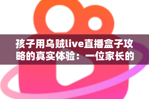 孩子用乌贼live直播盒子攻略的真实体验:一位家长的深度测评与避坑指南 孩子用乌贼live直播盒子攻略的真实体验:一位家长的深度测评与避坑指南