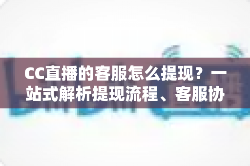 CC直播的客服怎么提现？一站式解析提现流程、客服协助方法与常见问题全攻略