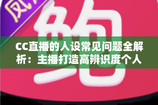 CC直播的人设常见问题全解析:主播打造高辨识度个人IP的实战避坑指南 CC直播的人设常见问题全解析:主播打造高辨识度个人IP的实战避坑指南