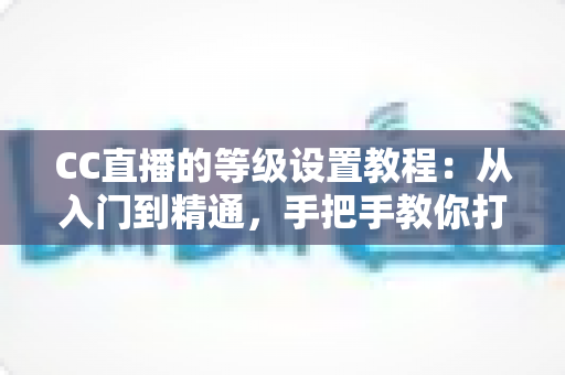 CC直播的等级设置教程:从入门到精通,手把手教你打造高活跃度人气直播间 CC直播的等级设置教程:从入门到精通,手把手教你打造高活跃度人气直播间