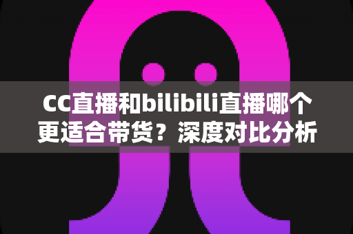 CC直播和bilibili直播哪个更适合带货?深度对比分析与平台选择实战指南 CC直播和bilibili直播哪个更适合带货?深度对比分析与平台选择实战指南