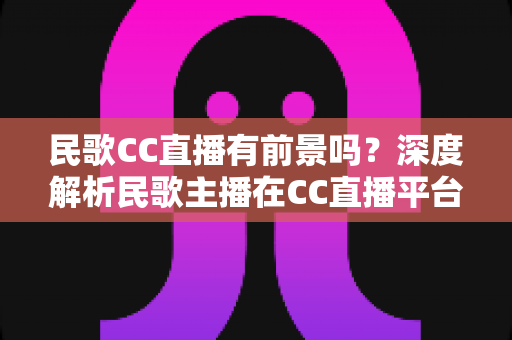 民歌CC直播有前景吗？深度解析民歌主播在CC直播平台的发展机遇与变现路径