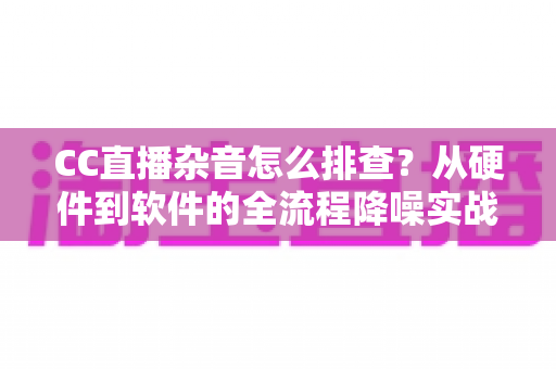 CC直播杂音怎么排查?从硬件到软件的全流程降噪实战指南 CC直播杂音怎么排查?从硬件到软件的全流程降噪实战指南