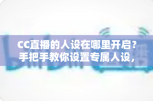 CC直播的人设在哪里开启？手把手教你设置专属人设，快速打造高辨识度直播间
