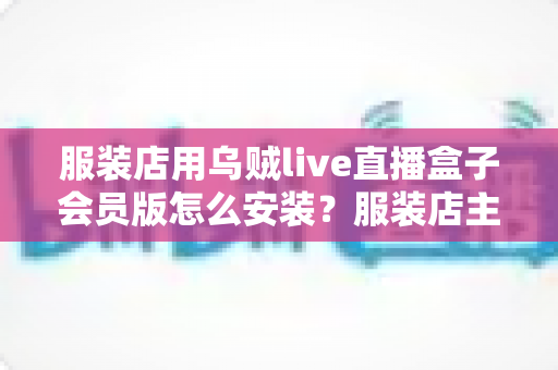 服装店用乌贼live直播盒子会员版怎么安装?服装店主必看的高清直播设备安装与调试全攻略 服装店用乌贼live直播盒子会员版怎么安装?服装店主必看的高清直播设备安装与调试全攻略