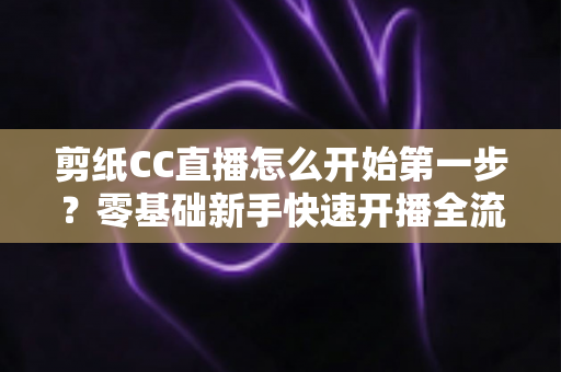 剪纸CC直播怎么开始第一步？零基础新手快速开播全流程指南