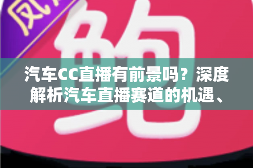 汽车CC直播有前景吗？深度解析汽车直播赛道的机遇、挑战与破局打法