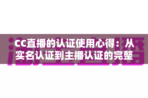 CC直播的认证使用心得：从实名认证到主播认证的完整经验分享