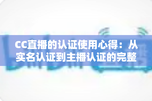 CC直播的认证使用心得：从实名认证到主播认证的完整经验分享