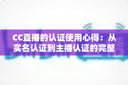 CC直播的认证使用心得：从实名认证到主播认证的完整经验分享