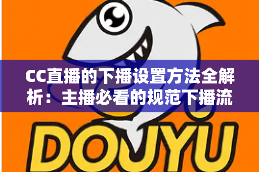 CC直播的下播设置方法全解析：主播必看的规范下播流程、常见问题与实用优化技巧