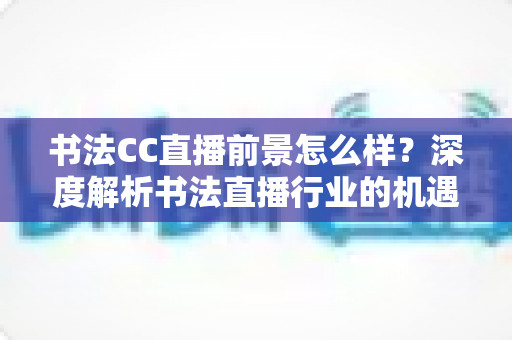 书法CC直播前景怎么样？深度解析书法直播行业的机遇、变现路径与未来发展趋势