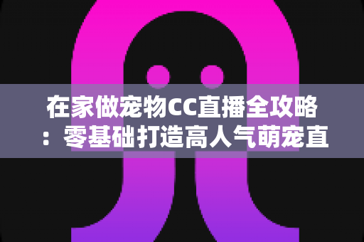 在家做宠物CC直播全攻略：零基础打造高人气萌宠直播间的实用指南