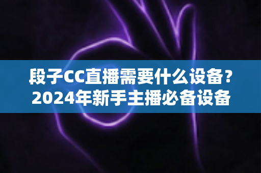 段子CC直播需要什么设备？2024年新手主播必备设备全攻略，从入门到专业一站式指南