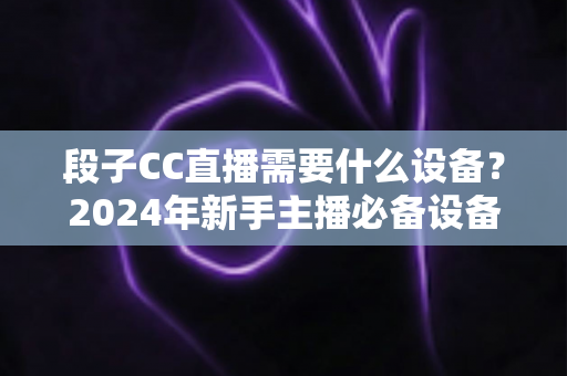 段子CC直播需要什么设备？2024年新手主播必备设备全攻略，从入门到专业一站式指南