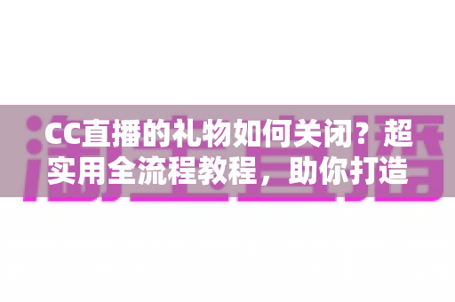 CC直播的礼物如何关闭？超实用全流程教程，助你打造清爽干净的观看与直播体验