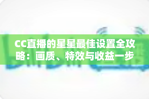 CC直播的星星最佳设置全攻略:画质、特效与收益一步到位,打造高清流畅的完美直播间 CC直播的星星最佳设置全攻略:画质、特效与收益一步到位,打造高清流畅的完美直播间