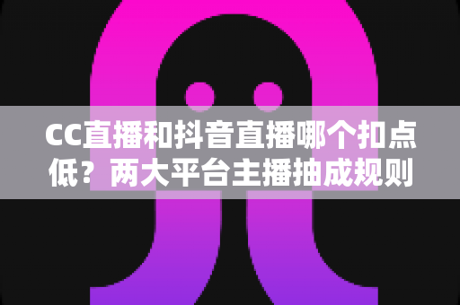 CC直播和抖音直播哪个扣点低?两大平台主播抽成规则与分成比例深度对比解析 CC直播和抖音直播哪个扣点低?两大平台主播抽成规则与分成比例深度对比解析