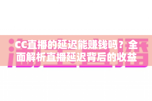 CC直播的延迟能赚钱吗？全面解析直播延迟背后的收益逻辑与变现真相