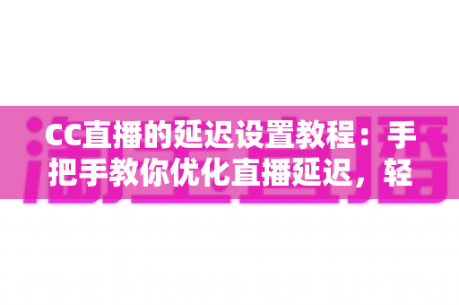CC直播的延迟设置教程：手把手教你优化直播延迟，轻松实现流畅互动与精准推流