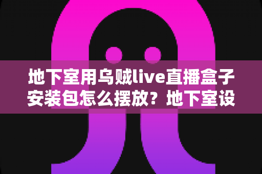 地下室用乌贼live直播盒子安装包怎么摆放？地下室设备摆放与安装全攻略