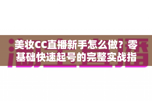 美妆CC直播新手怎么做?零基础快速起号的完整实战指南 美妆CC直播新手怎么做?零基础快速起号的完整实战指南