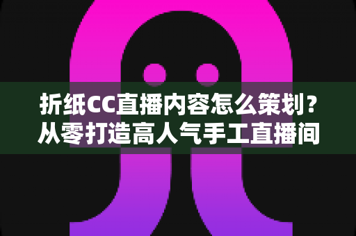 折纸CC直播内容怎么策划？从零打造高人气手工直播间的完整攻略