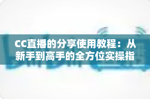 CC直播的分享使用教程：从新手到高手的全方位实操指南，轻松掌握直播与分享技巧
