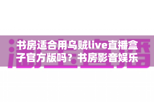 书房适合用乌贼live直播盒子官方版吗?书房影音娱乐设备搭配深度解析与实用指南 书房适合用乌贼live直播盒子官方版吗?书房影音娱乐设备搭配深度解析与实用指南
