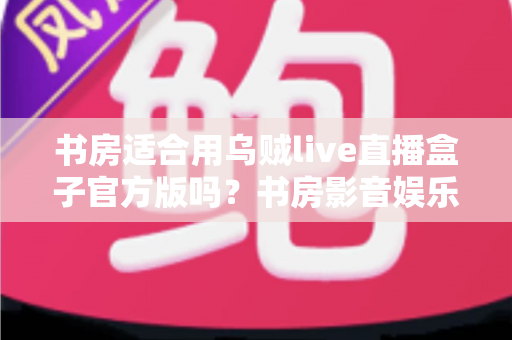 书房适合用乌贼live直播盒子官方版吗？书房影音娱乐设备搭配深度解析与实用指南