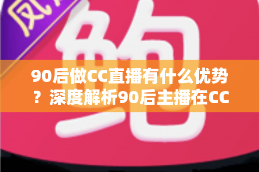 90后做CC直播有什么优势？深度解析90后主播在CC直播平台的核心竞争力、变现路径与成长指南