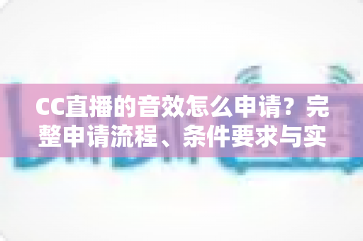 CC直播的音效怎么申请？完整申请流程、条件要求与实用技巧一文全掌握