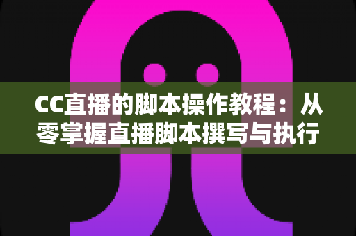 CC直播的脚本操作教程：从零掌握直播脚本撰写与执行的完整指南