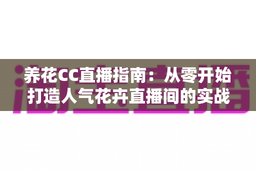 养花CC直播指南：从零开始打造人气花卉直播间的实战宝典