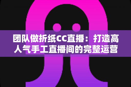 团队做折纸CC直播:打造高人气手工直播间的完整运营指南 团队做折纸CC直播:打造高人气手工直播间的完整运营指南