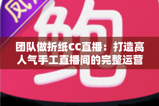 团队做折纸CC直播：打造高人气手工直播间的完整运营指南