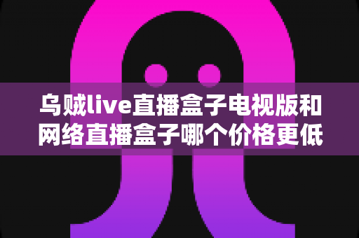乌贼live直播盒子电视版和网络直播盒子哪个价格更低？全方位价格对比与省钱选购指南