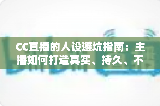 CC直播的人设避坑指南：主播如何打造真实、持久、不翻车的个人形象