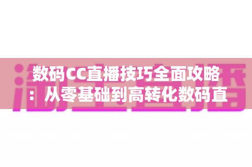 数码CC直播技巧全面攻略:从零基础到高转化数码直播间的实战指南 数码CC直播技巧全面攻略:从零基础到高转化数码直播间的实战指南