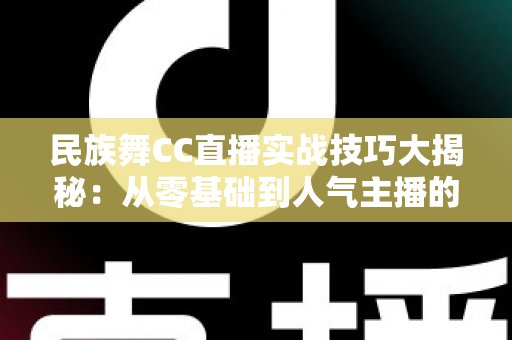 民族舞CC直播实战技巧大揭秘：从零基础到人气主播的全方位实战指南
