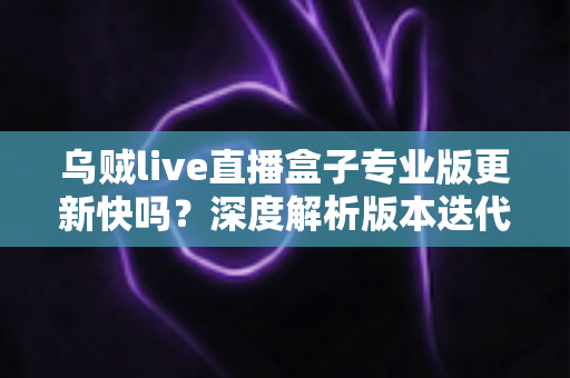 乌贼live直播盒子专业版更新快吗？深度解析版本迭代速度、更新内容与高效获取技巧