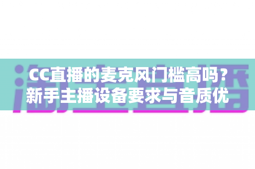 CC直播的麦克风门槛高吗?新手主播设备要求与音质优化全攻略 CC直播的麦克风门槛高吗?新手主播设备要求与音质优化全攻略