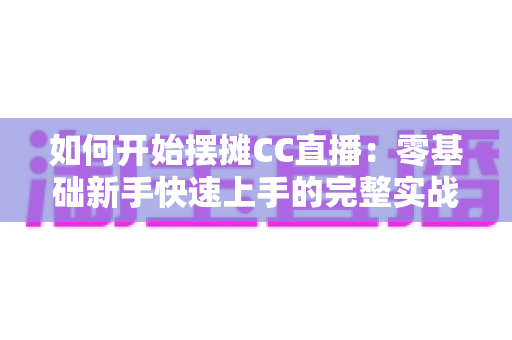 如何开始摆摊CC直播：零基础新手快速上手的完整实战指南
