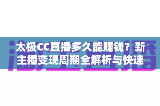 太极CC直播多久能赚钱？新主播变现周期全解析与快速盈利实用指南