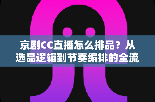 京剧CC直播怎么排品？从选品逻辑到节奏编排的全流程实战指南