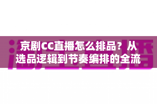 京剧CC直播怎么排品？从选品逻辑到节奏编排的全流程实战指南