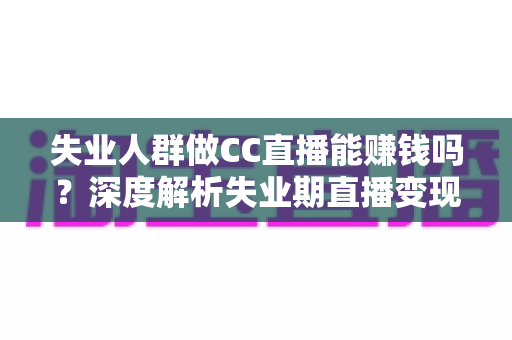 失业人群做CC直播能赚钱吗？深度解析失业期直播变现的真实收入、门槛与实操指南