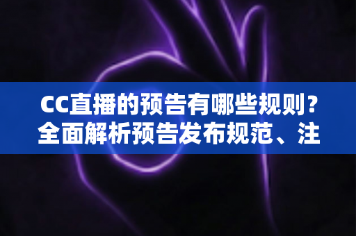 CC直播的预告有哪些规则？全面解析预告发布规范、注意事项与避坑指南